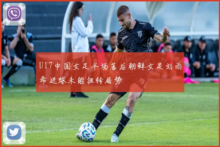 U17中国女足半场落后朝鲜女足刘雨希进球未能扭转局势