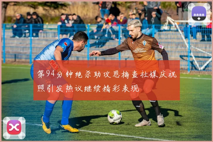 第94分钟绝杀助攻恩梅查社媒庆祝照引发热议继续精彩表现