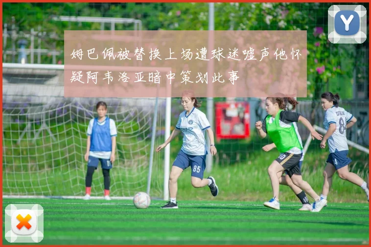 姆巴佩被替换上场遭球迷嘘声他怀疑阿韦洛亚暗中策划此事