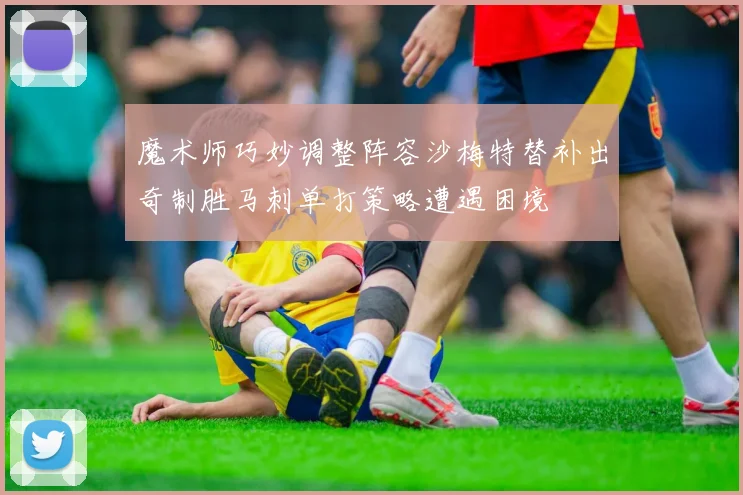 魔术师巧妙调整阵容沙梅特替补出奇制胜马刺单打策略遭遇困境