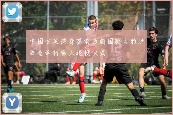 中国女足热身赛前为前国脚古雅沙隆重举行感人退役仪式