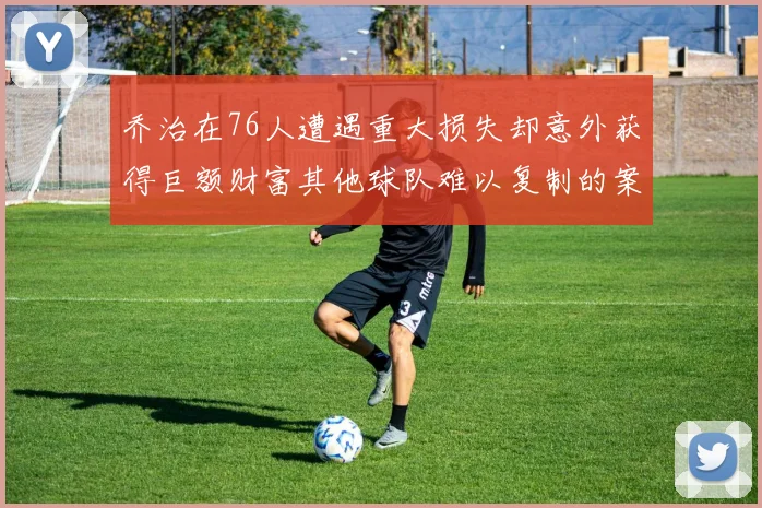 乔治在76人遭遇重大损失却意外获得巨额财富其他球队难以复制的案例