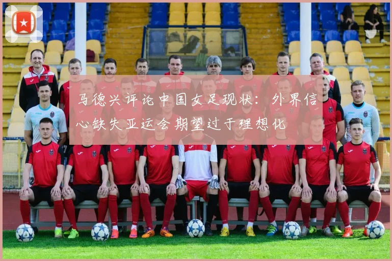 马德兴评论中国女足现状：外界信心缺失亚运会期望过于理想化