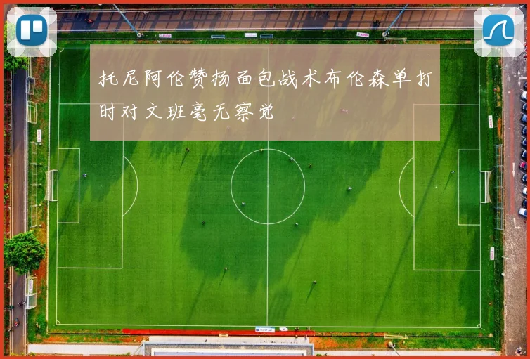 托尼阿伦赞扬面包战术布伦森单打时对文班毫无察觉