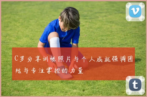 C罗分享训练照片与个人成就强调团结与专注掌控的力量