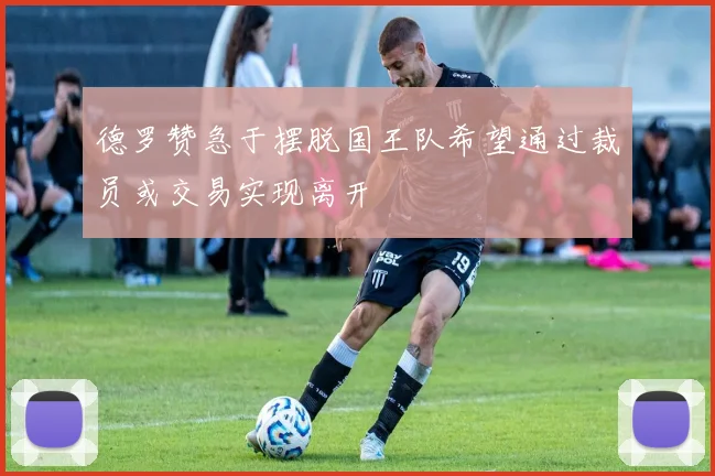 德罗赞急于摆脱国王队希望通过裁员或交易实现离开