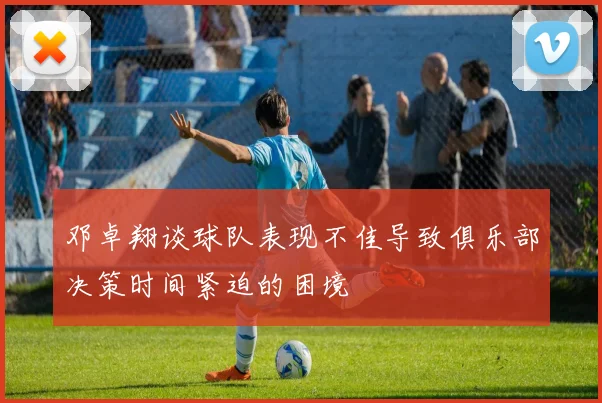 邓卓翔谈球队表现不佳导致俱乐部决策时间紧迫的困境