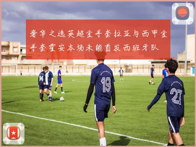 奢华之选英超金手套拉亚与西甲金手套霍安本场未能首发西班牙队