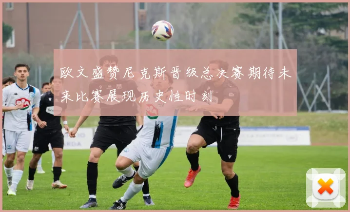 欧文盛赞尼克斯晋级总决赛期待未来比赛展现历史性时刻
