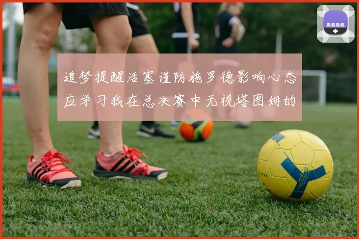 追梦提醒活塞谨防施罗德影响心态应学习我在总决赛中无视塔图姆的策略